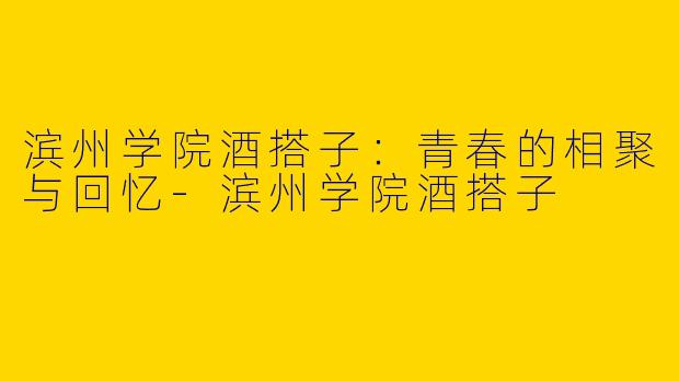 滨州学院酒搭子：青春的相聚与回忆-滨州学院酒搭子