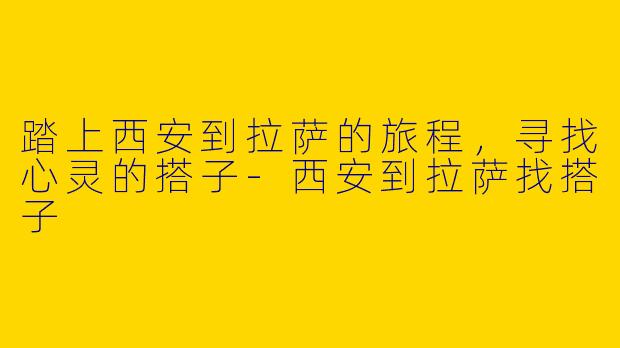 踏上西安到拉萨的旅程，寻找心灵的搭子-西安到拉萨找搭子