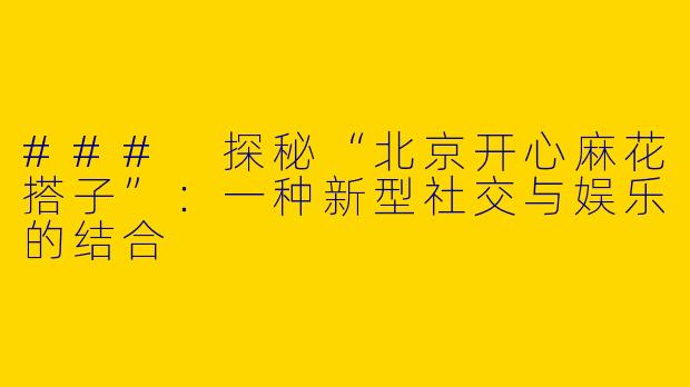 ### 探秘“北京开心麻花搭子”：一种新型社交与娱乐的结合