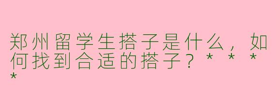 郑州留学生搭子是什么，如何找到合适的搭子？****