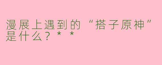 漫展上遇到的“搭子原神”是什么?**