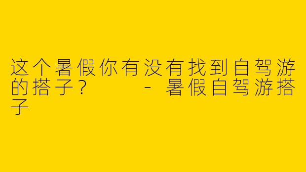 这个暑假你有没有找到自驾游的搭子？  