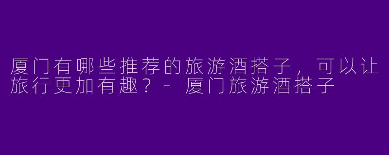 厦门有哪些推荐的旅游酒搭子,可以让旅行更加有趣?