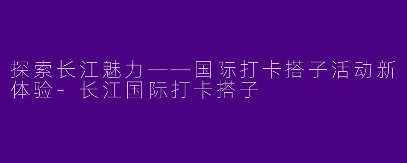 探索长江魅力——国际打卡搭子活动新体验-长江国际打卡搭子