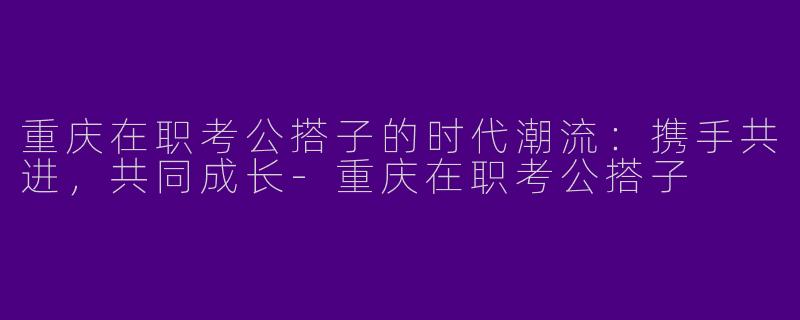 重庆在职考公搭子的时代潮流：携手共进，共同成长-重庆在职考公搭子
