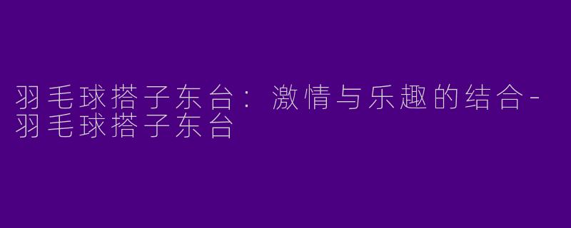 羽毛球搭子东台：激情与乐趣的结合-羽毛球搭子东台