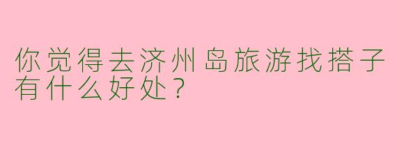 你觉得去济州岛旅游找搭子有什么好处？