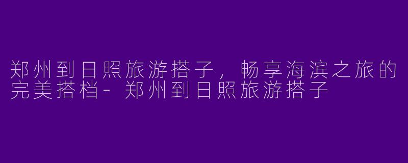 郑州到日照旅游搭子，畅享海滨之旅的完美搭档-郑州到日照旅游搭子