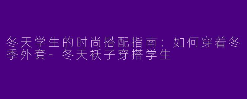 冬天学生的时尚搭配指南：如何穿着冬季外套-冬天袄子穿搭学生