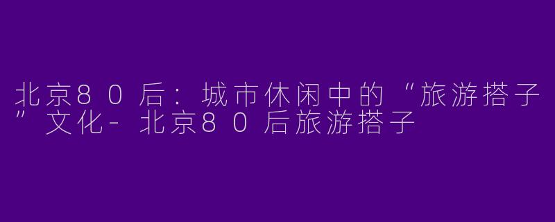 北京80后：城市休闲中的“旅游搭子”文化-北京80后旅游搭子