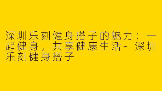 深圳乐刻健身搭子的魅力：一起健身，共享健康生活-深圳乐刻健身搭子