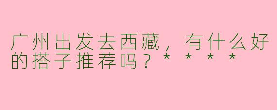 广州出发去西藏，有什么好的搭子推荐吗？****