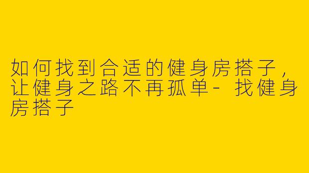 如何找到合适的健身房搭子，让健身之路不再孤单-找健身房搭子