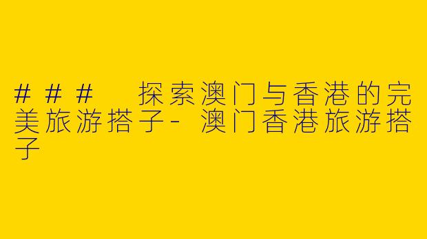### 探索澳门与香港的完美旅游搭子-澳门香港旅游搭子