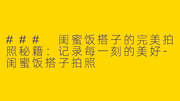 ### 闺蜜饭搭子的完美拍照秘籍：记录每一刻的美好-闺蜜饭搭子拍照