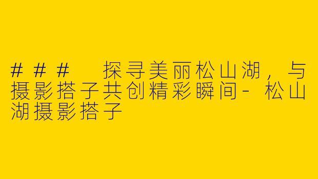 ### 探寻美丽松山湖，与摄影搭子共创精彩瞬间-松山湖摄影搭子