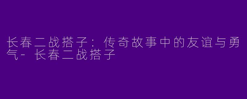 长春二战搭子：传奇故事中的友谊与勇气-长春二战搭子