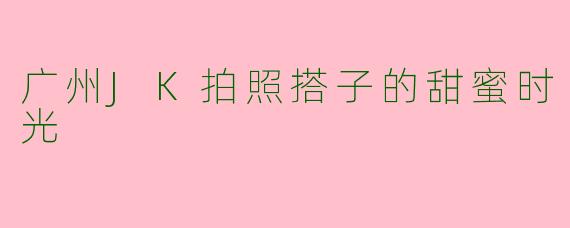 广州JK拍照搭子的甜蜜时光