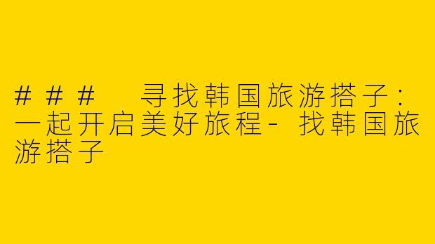 ### 寻找韩国旅游搭子：一起开启美好旅程-找韩国旅游搭子