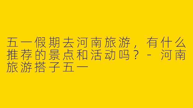 五一假期去河南旅游，有什么推荐的景点和活动吗？-河南旅游搭子五一