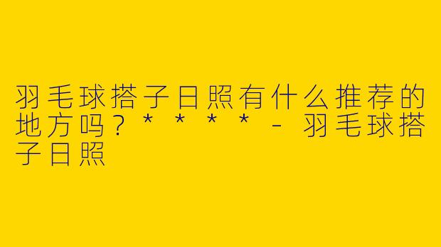 羽毛球搭子日照有什么推荐的地方吗？****