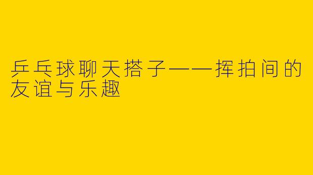 乒乓球聊天搭子——挥拍间的友谊与乐趣
