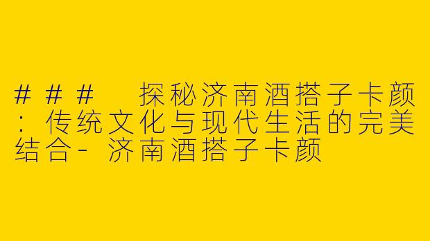 ### 探秘济南酒搭子卡颜：传统文化与现代生活的完美结合-济南酒搭子卡颜