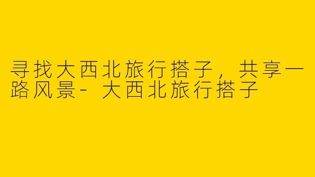寻找大西北旅行搭子，共享一路风景-大西北旅行搭子