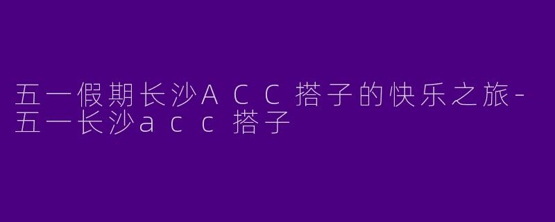 五一假期长沙ACC搭子的快乐之旅-五一长沙acc搭子