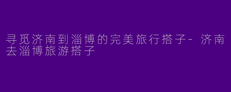 寻觅济南到淄博的完美旅行搭子-济南去淄博旅游搭子