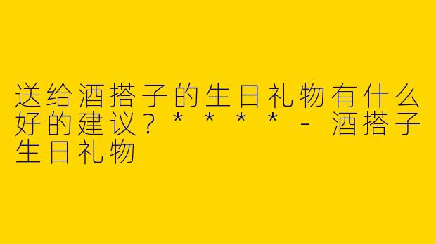 送给酒搭子的生日礼物有什么好的建议?****