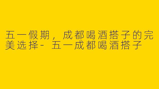 五一假期，成都喝酒搭子的完美选择-五一成都喝酒搭子