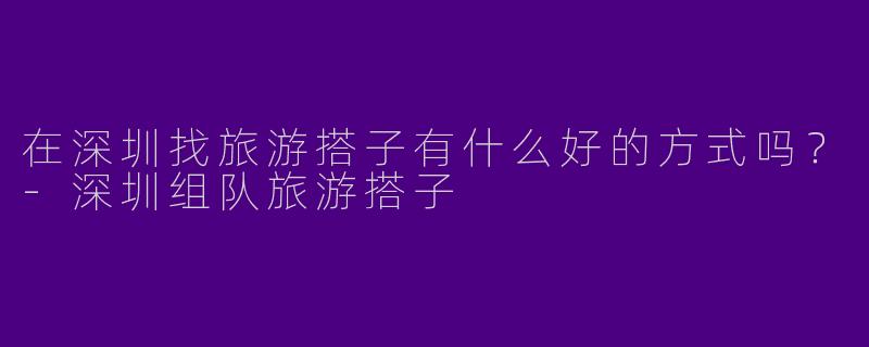 在深圳找旅游搭子有什么好的方式吗？