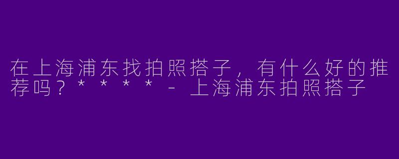 在上海浦东找拍照搭子，有什么好的推荐吗？****