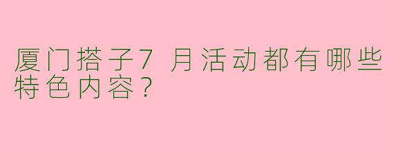 厦门搭子7月活动都有哪些特色内容?