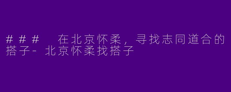### 在北京怀柔，寻找志同道合的搭子-北京怀柔找搭子