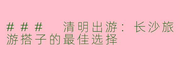 ### 清明出游：长沙旅游搭子的最佳选择