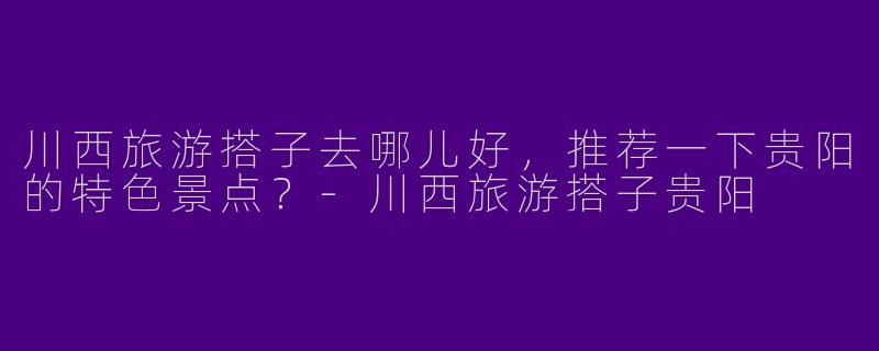 川西旅游搭子去哪儿好,推荐一下贵阳的特色景点?