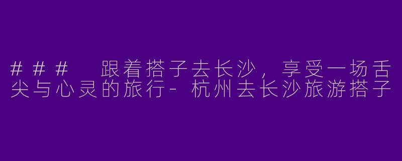 ### 跟着搭子去长沙,享受一场舌尖与心灵的旅行