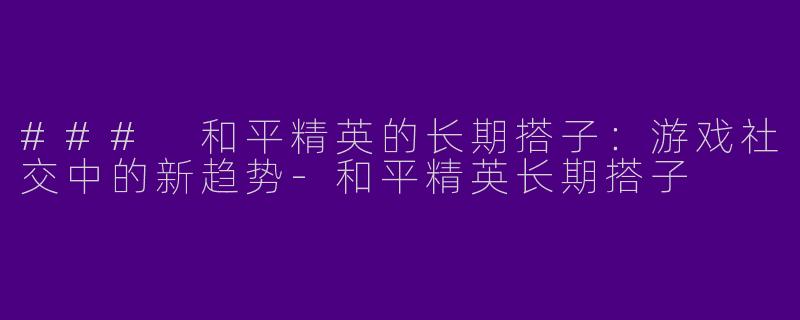 ### 和平精英的长期搭子：游戏社交中的新趋势