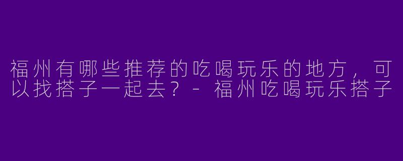 福州有哪些推荐的吃喝玩乐的地方,可以找搭子一起去?