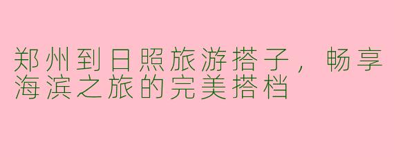 郑州到日照旅游搭子,畅享海滨之旅的完美搭档