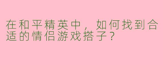 在和平精英中,如何找到合适的情侣游戏搭子?