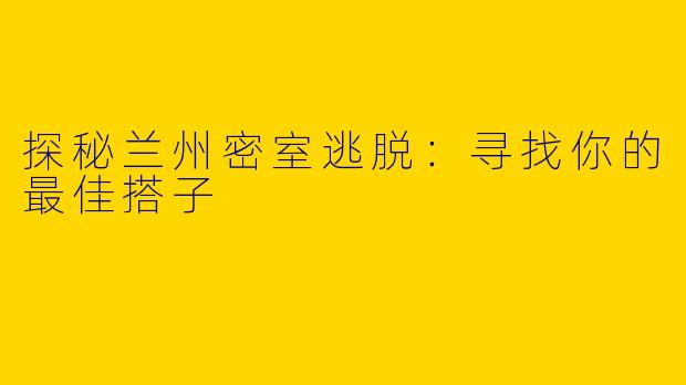 探秘兰州密室逃脱：寻找你的最佳搭子