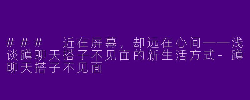 ### 近在屏幕，却远在心间——浅谈蹲聊天搭子不见面的新生活方式-蹲聊天搭子不见面
