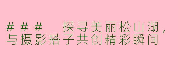 ### 探寻美丽松山湖，与摄影搭子共创精彩瞬间