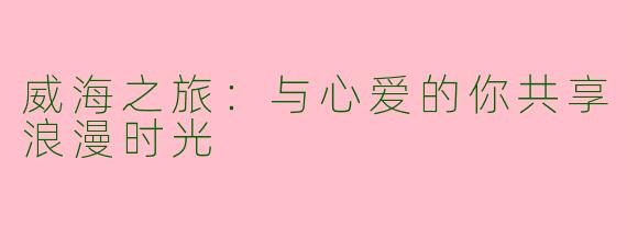 威海之旅：与心爱的你共享浪漫时光