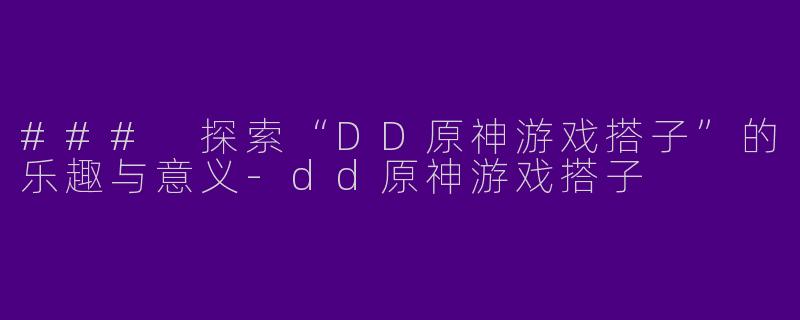 ### 探索“DD原神游戏搭子”的乐趣与意义-dd原神游戏搭子