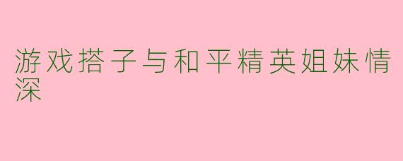游戏搭子与和平精英姐妹情深