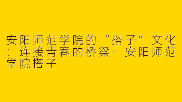 安阳师范学院的“搭子”文化：连接青春的桥梁-安阳师范学院搭子